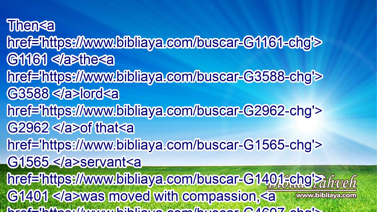 Then G1161 the G3588 lord G2962 of that G1565 servant G1401 was moved with compassion, G4697 and loosed G630 him, G846 and G2532 forgave G863 him G846 the G3588 debt.G1156