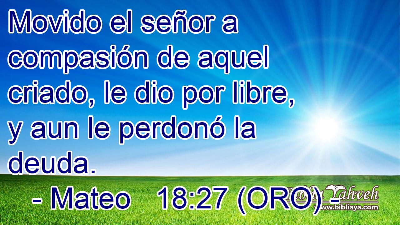  Movido el señor a compasión de aquel criado, le dio por libre, y aun le perdonó la deuda. 