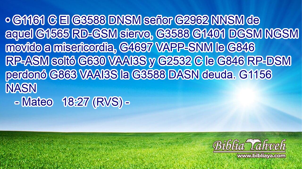 • G1161 C El G3588 DNSM señor G2962 NNSM de aquel G1565 RD-GSM siervo, G3588 G1401 DGSM NGSM movido a misericordia, G4697 VAPP-SNM le G846 RP-ASM soltó G630 VAAI3S y G2532 C le G846 RP-DSM perdonó G863 VAAI3S la G3588 DASN deuda. G1156 NASN 