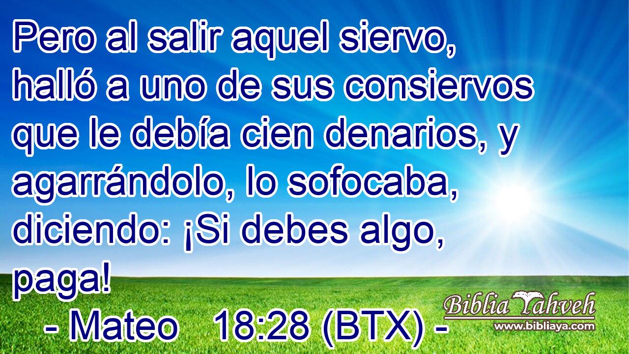 Pero al salir aquel siervo, halló a uno de sus consiervos que le debía cien denarios, y agarrándolo, lo sofocaba, diciendo: ¡Si debes algo, paga!