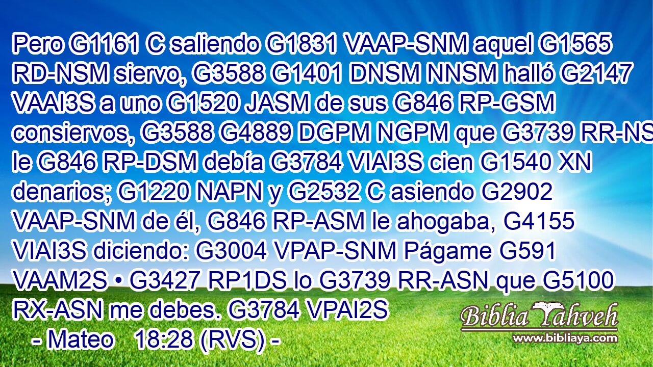 Pero G1161 C saliendo G1831 VAAP-SNM aquel G1565 RD-NSM siervo, G3588 G1401 DNSM NNSM halló G2147 VAAI3S a uno G1520 JASM de sus G846 RP-GSM consiervos, G3588 G4889 DGPM NGPM que G3739 RR-NSM le G846 RP-DSM debía G3784 VIAI3S cien G1540 XN denarios; G1220 NAPN y G2532 C asiendo G2902 VAAP-SNM de él, G846 RP-ASM le ahogaba, G4155 VIAI3S diciendo: G3004 VPAP-SNM Págame G591 VAAM2S • G3427 RP1DS lo G3739 RR-ASN que G5100 RX-ASN me debes. G3784 VPAI2S 