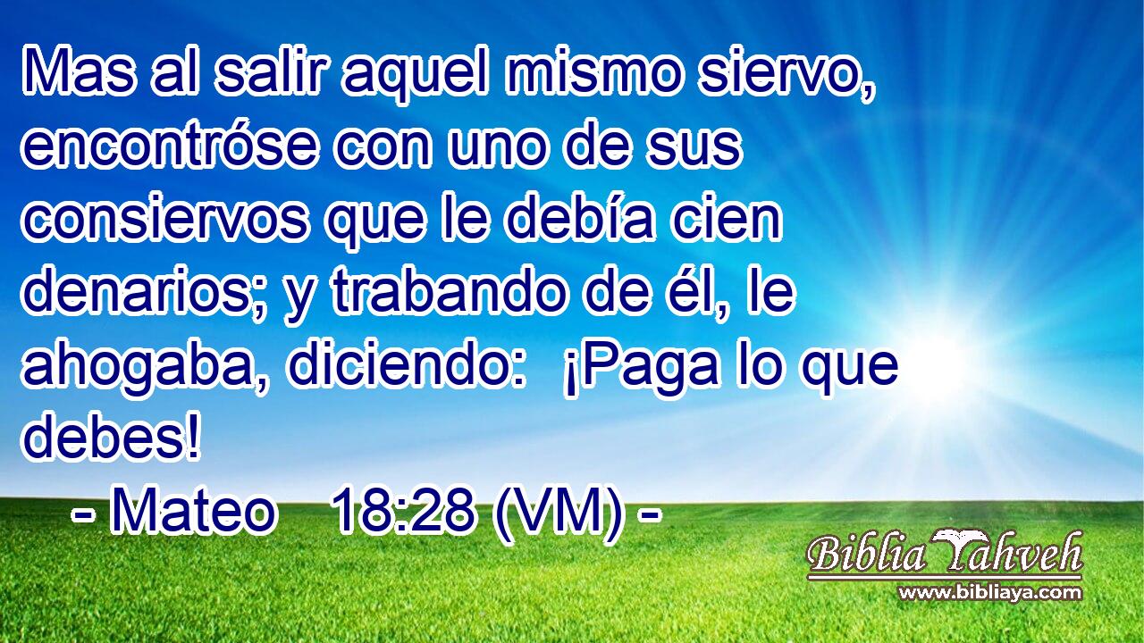  Mas al salir aquel mismo siervo, encontróse con uno de sus consiervos que le debía cien denarios; y trabando de él, le ahogaba, diciendo:  ¡Paga lo que debes! 