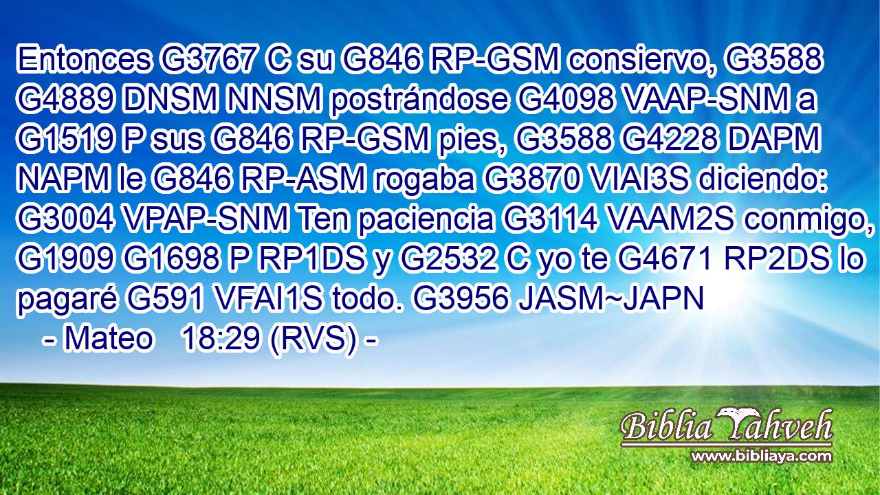 Entonces G3767 C su G846 RP-GSM consiervo, G3588 G4889 DNSM NNSM postrándose G4098 VAAP-SNM a G1519 P sus G846 RP-GSM pies, G3588 G4228 DAPM NAPM le G846 RP-ASM rogaba G3870 VIAI3S diciendo: G3004 VPAP-SNM Ten paciencia G3114 VAAM2S conmigo, G1909 G1698 P RP1DS y G2532 C yo te G4671 RP2DS lo pagaré G591 VFAI1S todo. G3956 JASM~JAPN 