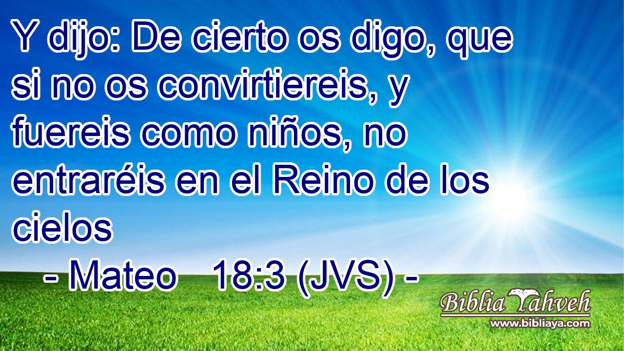 Y dijo: De cierto os digo, que si no os convirtiereis, y fuereis como niños, no entraréis en el Reino de los cielos