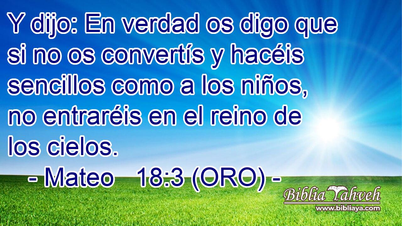  Y dijo: En verdad os digo que si no os convertís y hacéis sencillos como a los niños, no entraréis en el reino de los cielos. 