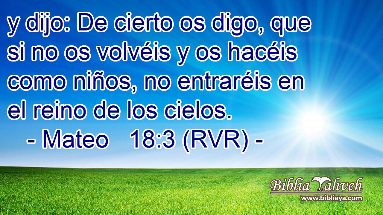 y dijo: De cierto os digo, que si no os volvéis y os hacéis como niños, no entraréis en el reino de los cielos.