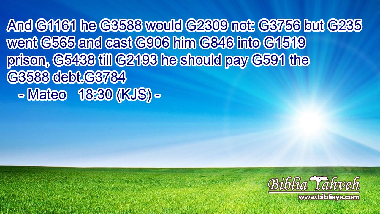 And G1161 he G3588 would G2309 not: G3756 but G235 went G565 and cast G906 him G846 into G1519 prison, G5438 till G2193 he should pay G591 the G3588 debt.G3784