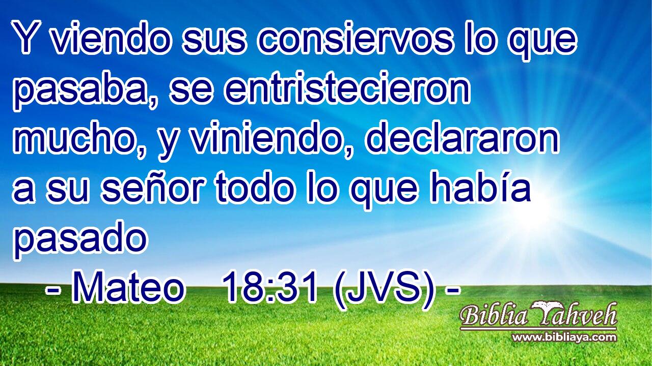 Y viendo sus consiervos lo que pasaba, se entristecieron mucho, y viniendo, declararon a su señor todo lo que había pasado