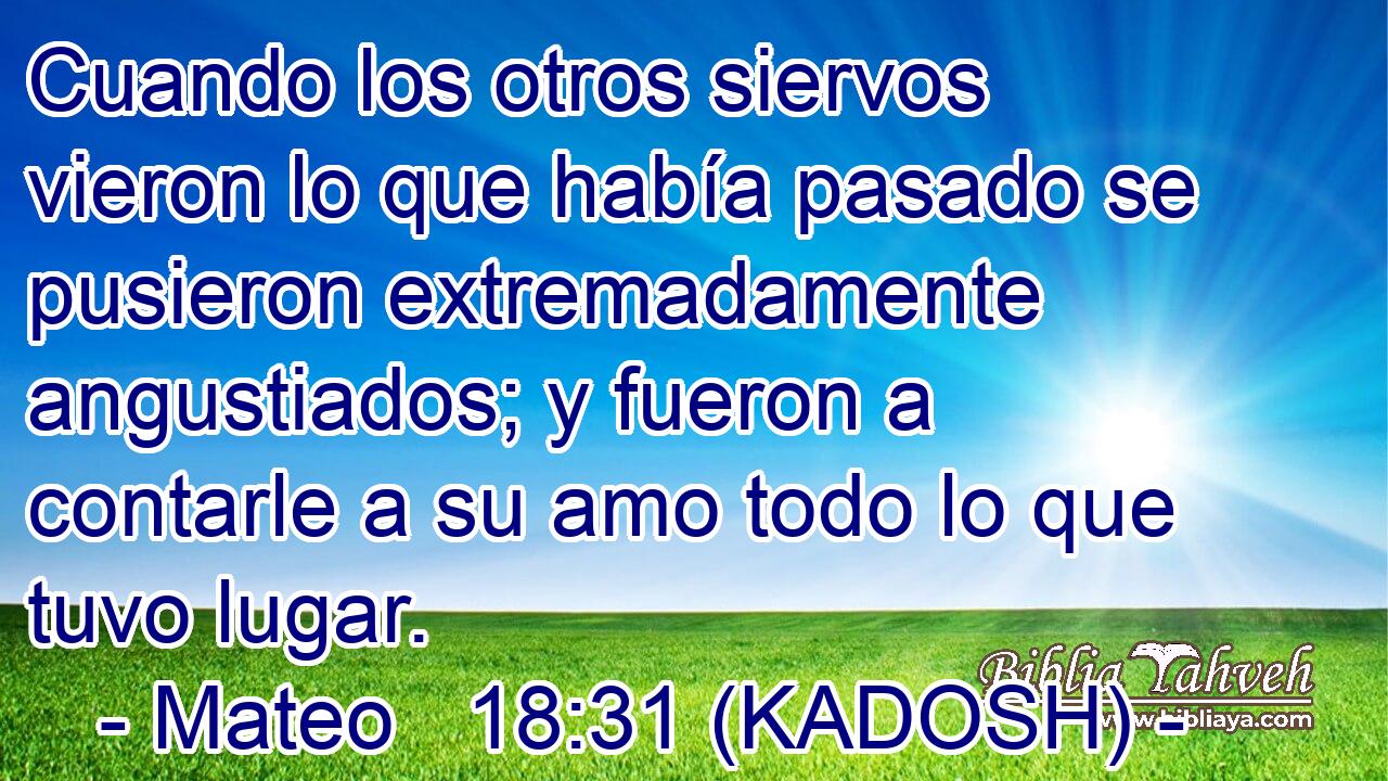  Cuando los otros siervos vieron lo que había pasado se pusieron extremadamente angustiados; y fueron a contarle a su amo todo lo que tuvo lugar. 