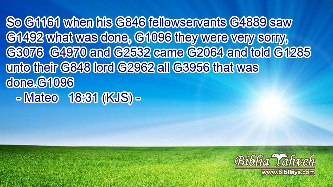 So G1161 when his G846 fellowservants G4889 saw G1492 what was done, G1096 they were very sorry, G3076  G4970 and G2532 came G2064 and told G1285 unto their G848 lord G2962 all G3956 that was done.G1096