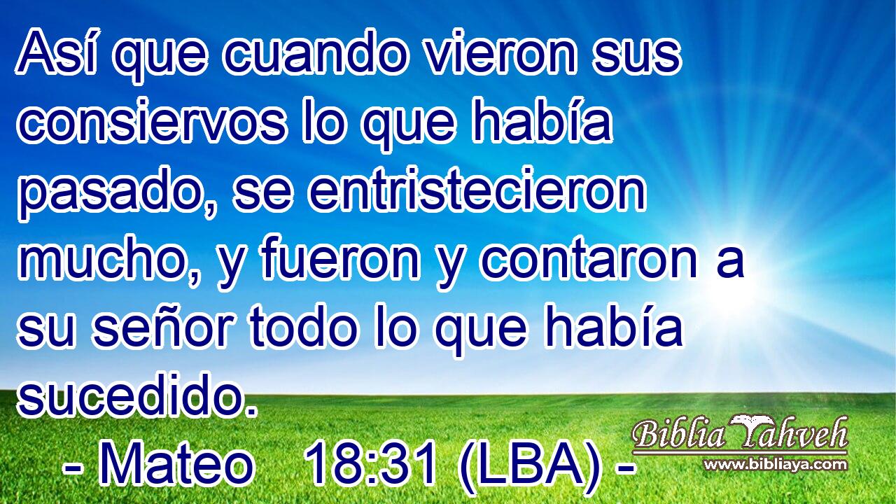 Así que cuando vieron sus consiervos lo que había pasado, se entristecieron mucho, y fueron y contaron a su señor todo lo que había sucedido.