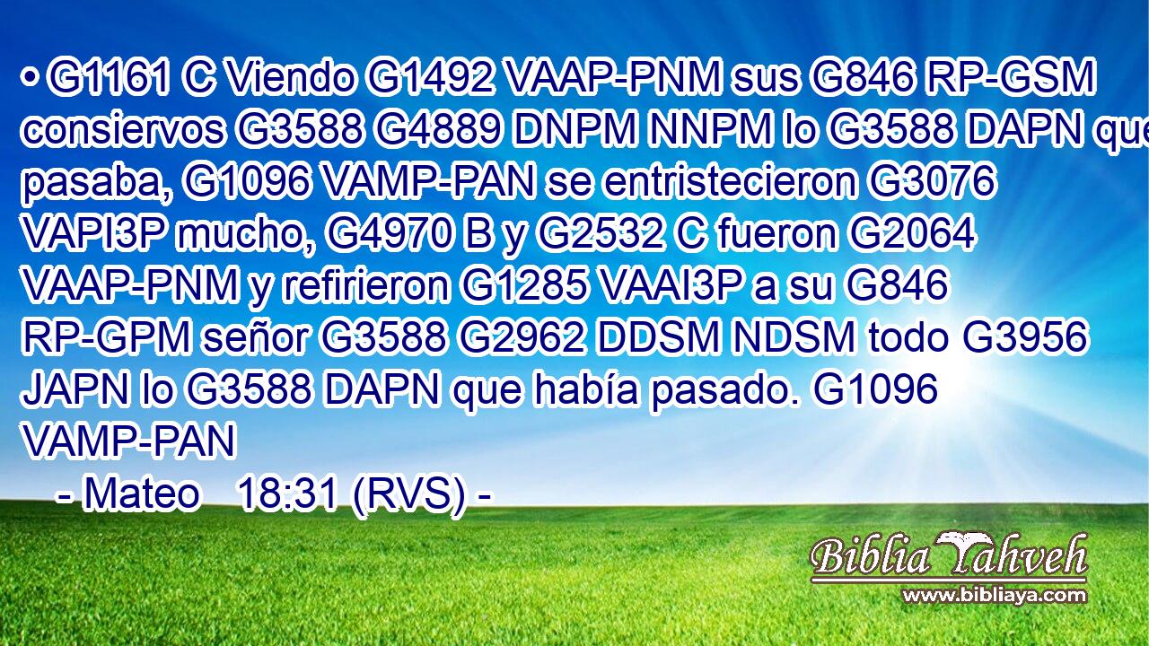• G1161 C Viendo G1492 VAAP-PNM sus G846 RP-GSM consiervos G3588 G4889 DNPM NNPM lo G3588 DAPN que pasaba, G1096 VAMP-PAN se entristecieron G3076 VAPI3P mucho, G4970 B y G2532 C fueron G2064 VAAP-PNM y refirieron G1285 VAAI3P a su G846 RP-GPM señor G3588 G2962 DDSM NDSM todo G3956 JAPN lo G3588 DAPN que había pasado. G1096 VAMP-PAN 
