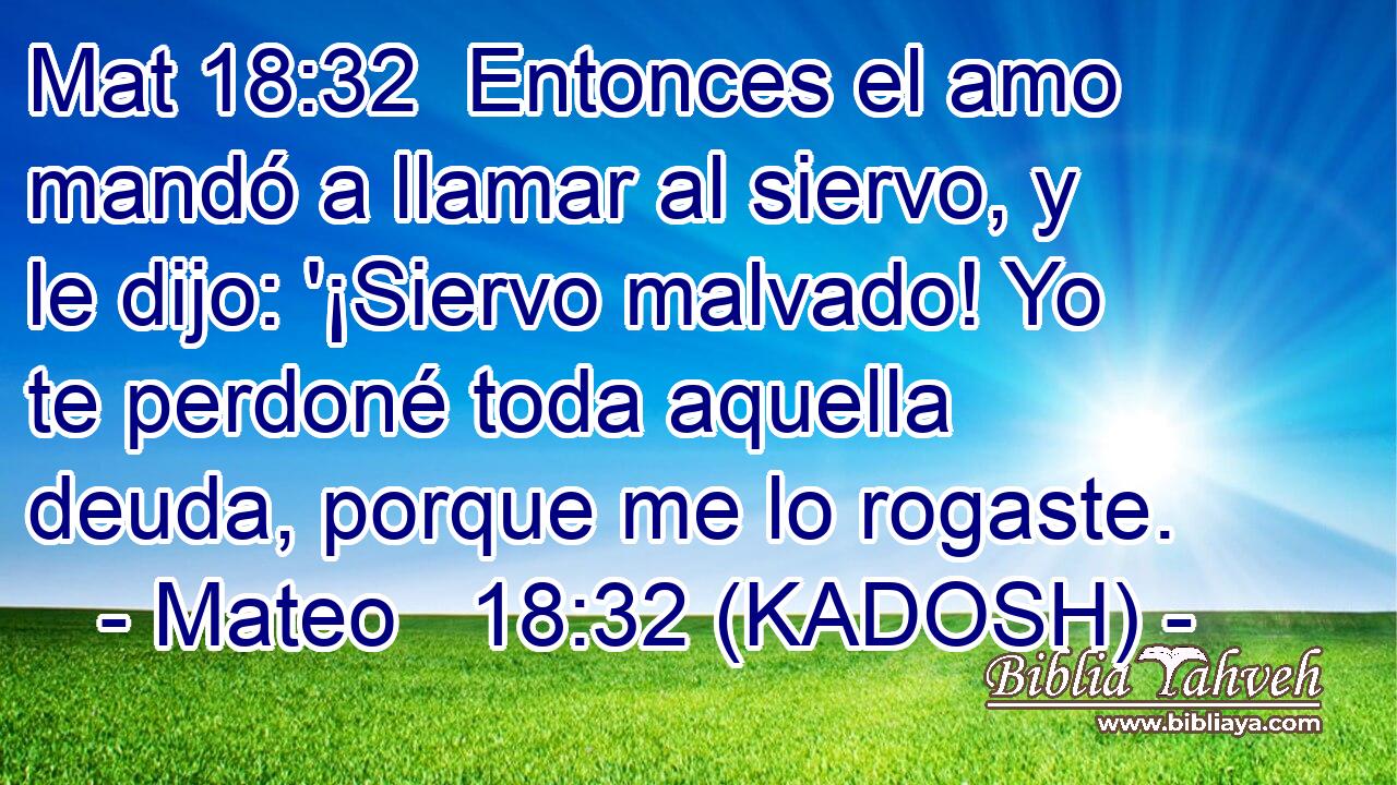  Entonces el amo mandó a llamar al siervo, y le dijo: '¡Siervo malvado! Yo te perdoné toda aquella deuda, porque me lo rogaste. 