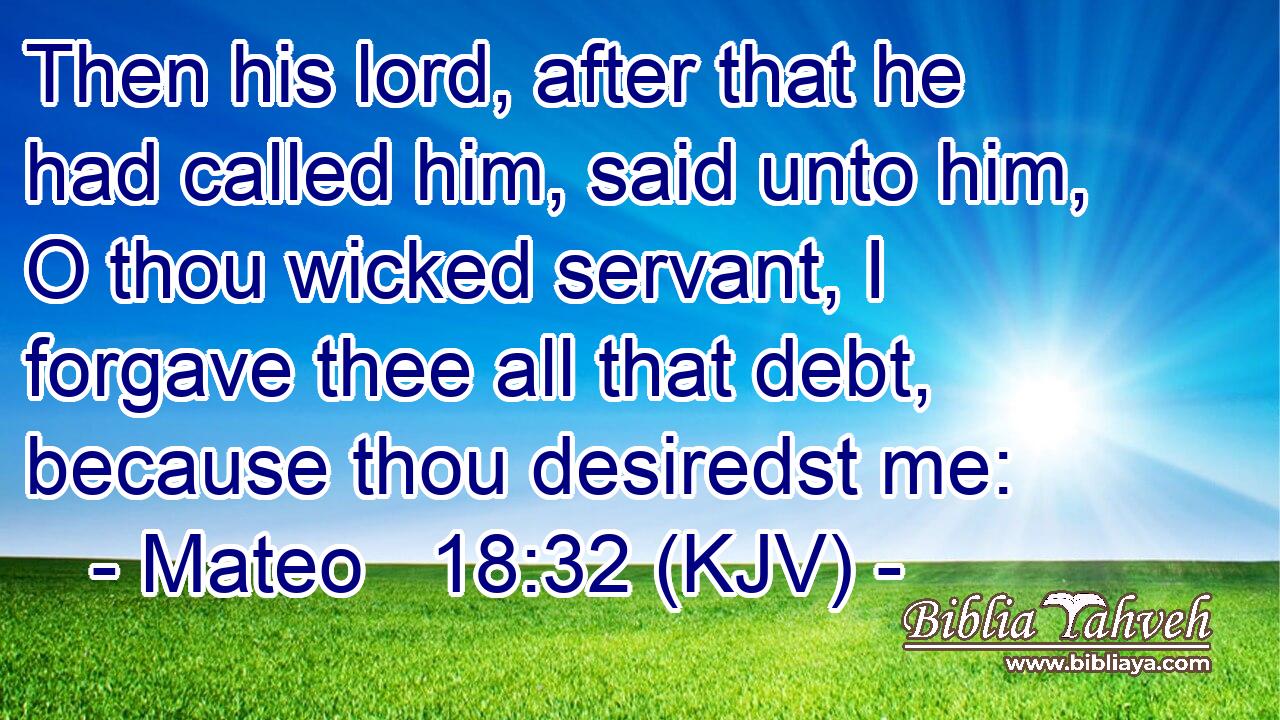 Then his lord, after that he had called him, said unto him, O thou wicked servant, I forgave thee all that debt, because thou desiredst me: