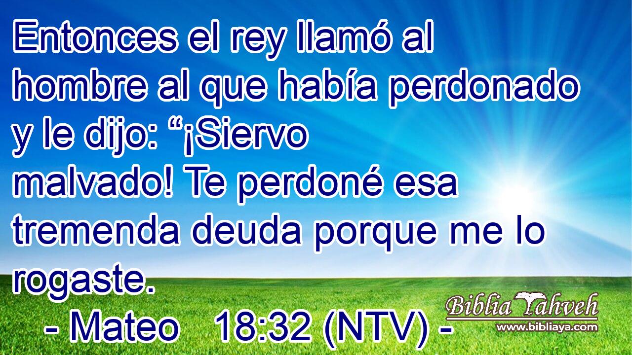Entonces el rey llamó al hombre al que había perdonado y le dijo: “¡Siervo malvado! Te perdoné esa tremenda deuda porque me lo rogaste.