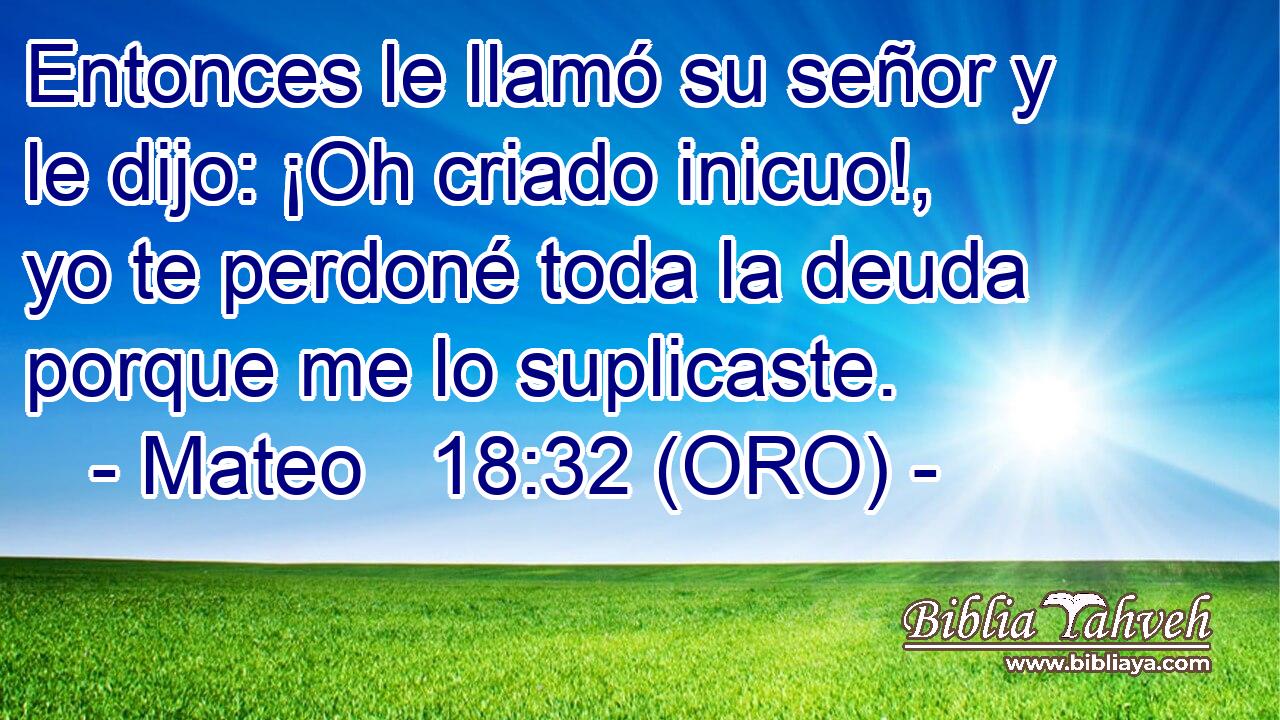  Entonces le llamó su señor y le dijo: ¡Oh criado inicuo!, yo te perdoné toda la deuda porque me lo suplicaste. 