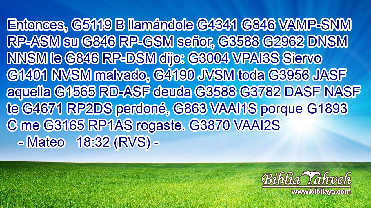 Entonces, G5119 B llamándole G4341 G846 VAMP-SNM RP-ASM su G846 RP-GSM señor, G3588 G2962 DNSM NNSM le G846 RP-DSM dijo: G3004 VPAI3S Siervo G1401 NVSM malvado, G4190 JVSM toda G3956 JASF aquella G1565 RD-ASF deuda G3588 G3782 DASF NASF te G4671 RP2DS perdoné, G863 VAAI1S porque G1893 C me G3165 RP1AS rogaste. G3870 VAAI2S 
