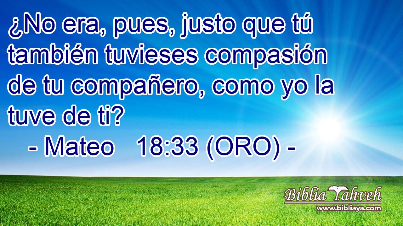  ¿No era, pues, justo que tú también tuvieses compasión de tu compañero, como yo la tuve de ti? 
