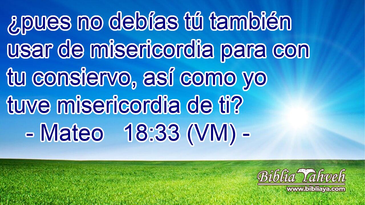  ¿pues no debías tú también usar de misericordia para con tu consiervo, así como yo tuve misericordia de ti? 