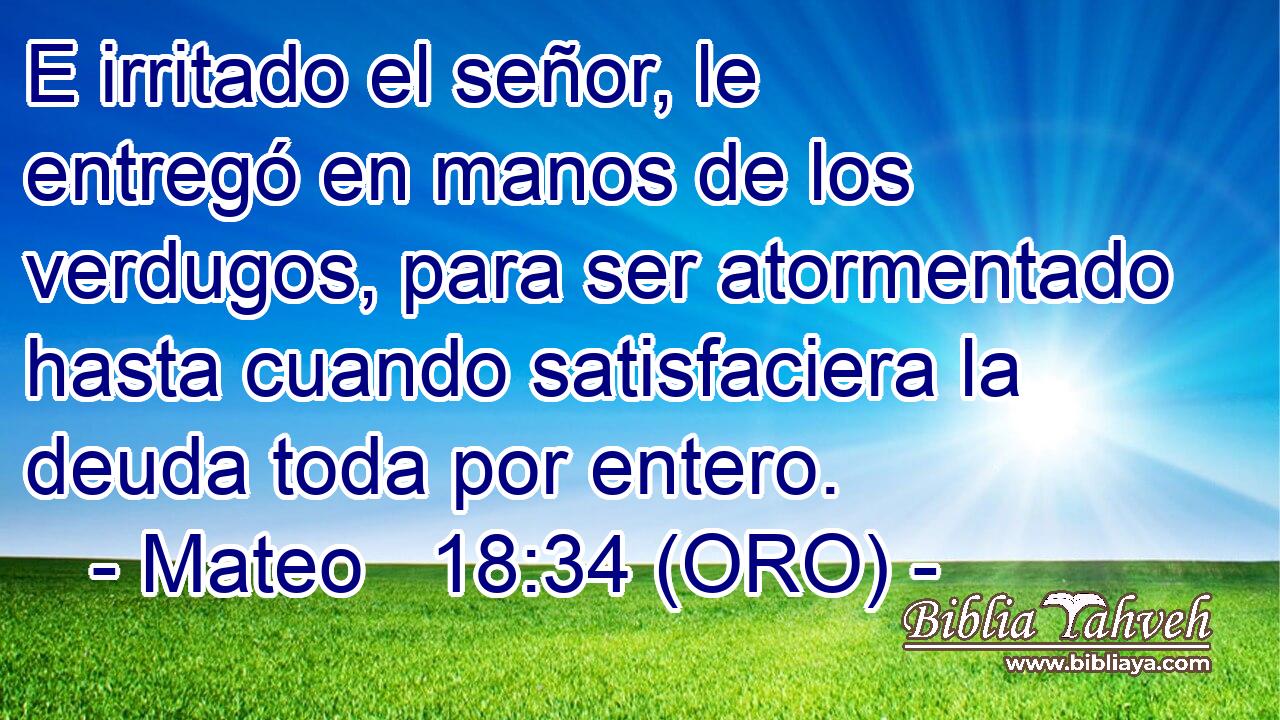 E irritado el señor, le entregó en manos de los verdugos, para ser atormentado hasta cuando satisfaciera la deuda toda por entero. 
