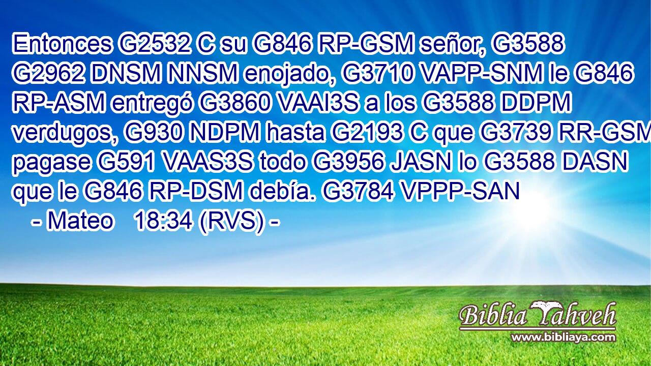 Entonces G2532 C su G846 RP-GSM señor, G3588 G2962 DNSM NNSM enojado, G3710 VAPP-SNM le G846 RP-ASM entregó G3860 VAAI3S a los G3588 DDPM verdugos, G930 NDPM hasta G2193 C que G3739 RR-GSM pagase G591 VAAS3S todo G3956 JASN lo G3588 DASN que le G846 RP-DSM debía. G3784 VPPP-SAN 