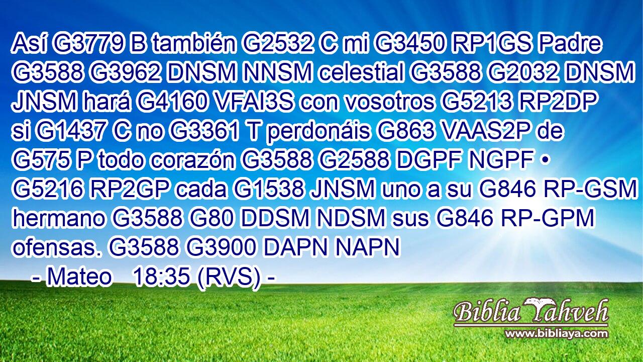 Así G3779 B también G2532 C mi G3450 RP1GS Padre G3588 G3962 DNSM NNSM celestial G3588 G2032 DNSM JNSM hará G4160 VFAI3S con vosotros G5213 RP2DP si G1437 C no G3361 T perdonáis G863 VAAS2P de G575 P todo corazón G3588 G2588 DGPF NGPF • G5216 RP2GP cada G1538 JNSM uno a su G846 RP-GSM hermano G3588 G80 DDSM NDSM sus G846 RP-GPM ofensas. G3588 G3900 DAPN NAPN 