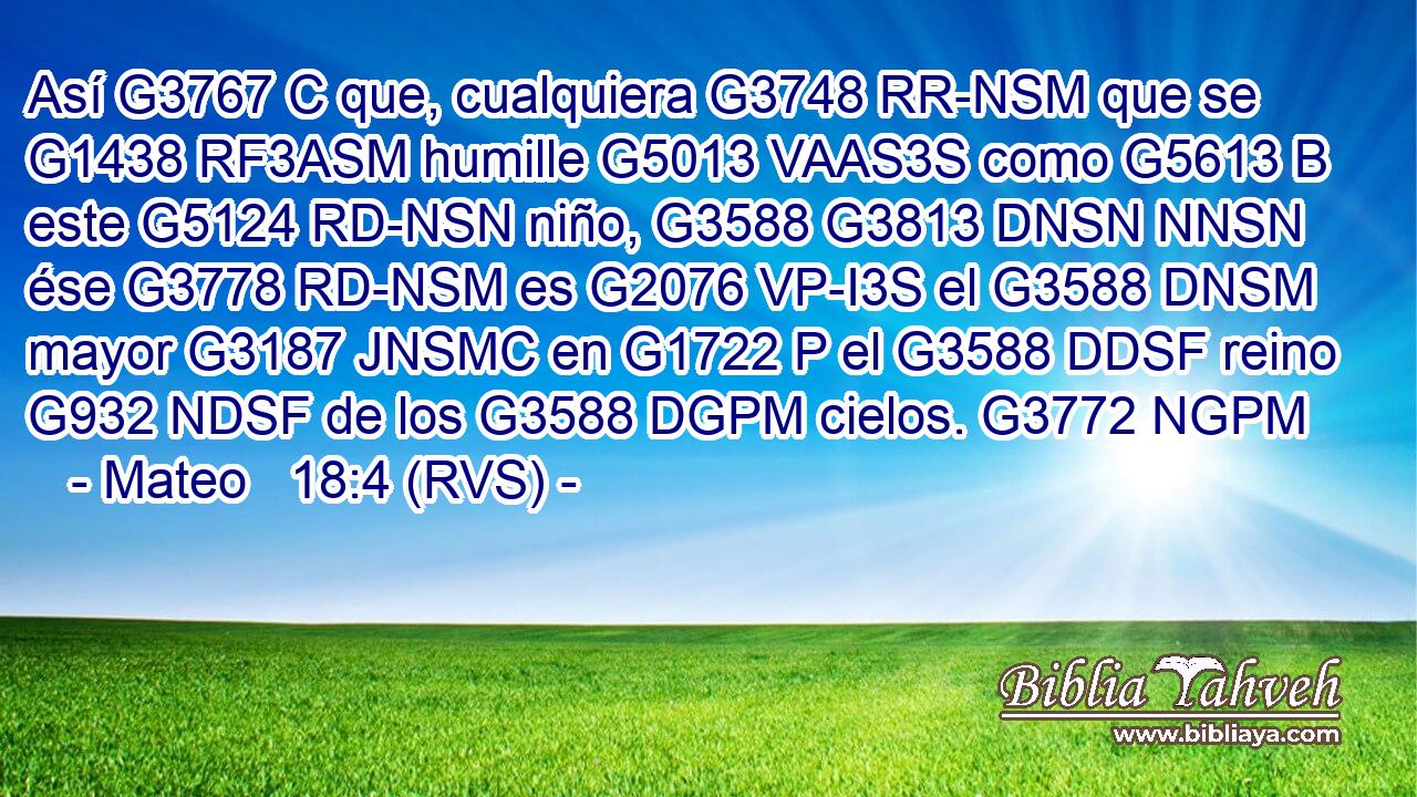 Así G3767 C que, cualquiera G3748 RR-NSM que se G1438 RF3ASM humille G5013 VAAS3S como G5613 B este G5124 RD-NSN niño, G3588 G3813 DNSN NNSN ése G3778 RD-NSM es G2076 VP-I3S el G3588 DNSM mayor G3187 JNSMC en G1722 P el G3588 DDSF reino G932 NDSF de los G3588 DGPM cielos. G3772 NGPM 