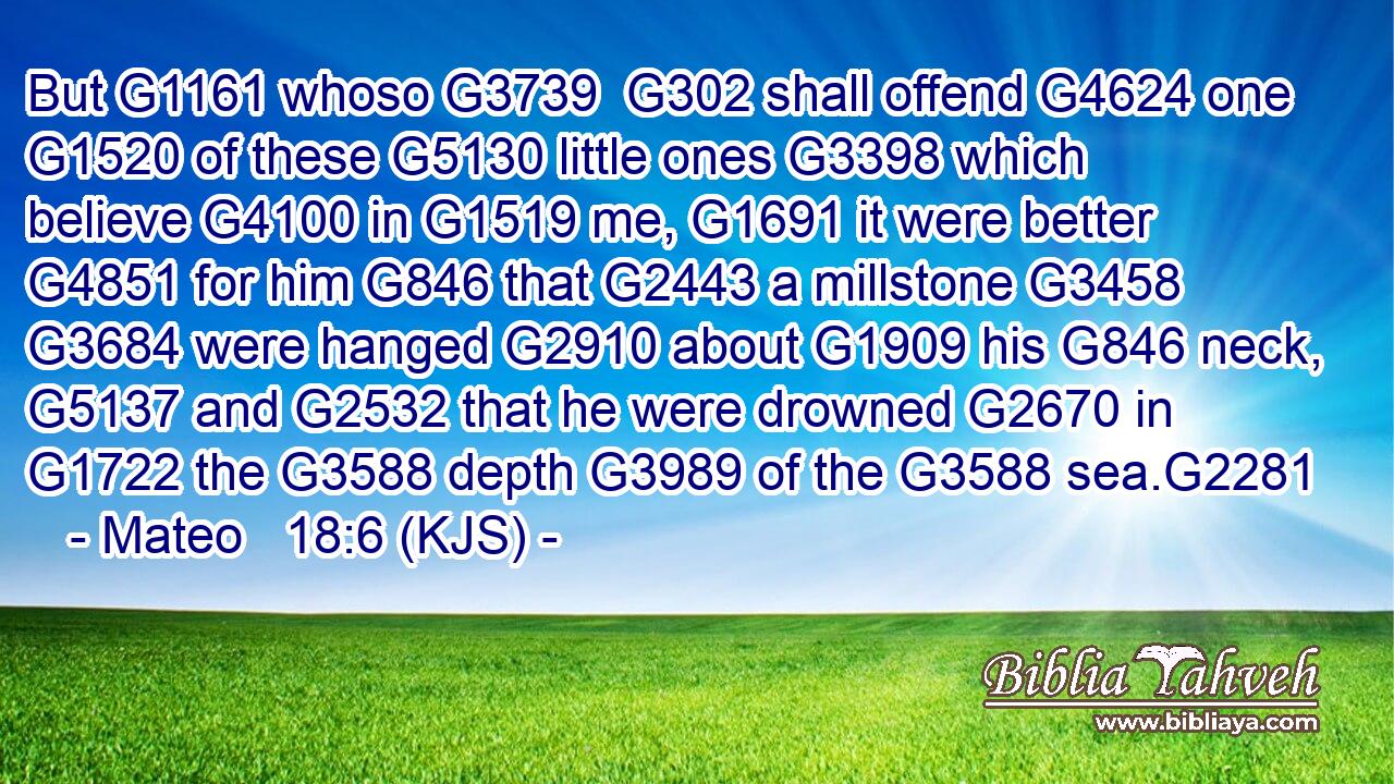 But G1161 whoso G3739  G302 shall offend G4624 one G1520 of these G5130 little ones G3398 which believe G4100 in G1519 me, G1691 it were better G4851 for him G846 that G2443 a millstone G3458  G3684 were hanged G2910 about G1909 his G846 neck, G5137 and G2532 that he were drowned G2670 in G1722 the G3588 depth G3989 of the G3588 sea.G2281
