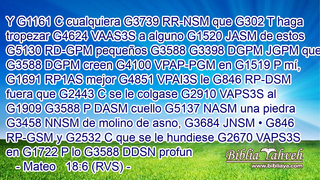 Y G1161 C cualquiera G3739 RR-NSM que G302 T haga tropezar G4624 VAAS3S a alguno G1520 JASM de estos G5130 RD-GPM pequeños G3588 G3398 DGPM JGPM que G3588 DGPM creen G4100 VPAP-PGM en G1519 P mí, G1691 RP1AS mejor G4851 VPAI3S le G846 RP-DSM fuera que G2443 C se le colgase G2910 VAPS3S al G1909 G3588 P DASM cuello G5137 NASM una piedra G3458 NNSM de molino de asno, G3684 JNSM • G846 RP-GSM y G2532 C que se le hundiese G2670 VAPS3S en G1722 P lo G3588 DDSN profun