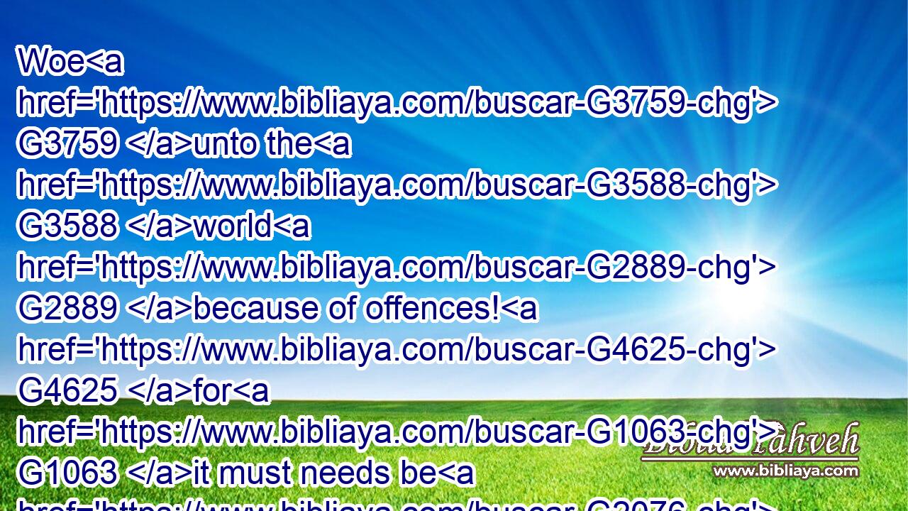 Woe G3759 unto the G3588 world G2889 because of offences! G4625 for G1063 it must needs be G2076  G318 that offences G4625 come; G2064 but G4133 woe G3759 to that G1565 man G444 by G1223 whom G3739 the G3588 offence G4625 cometh!G2064