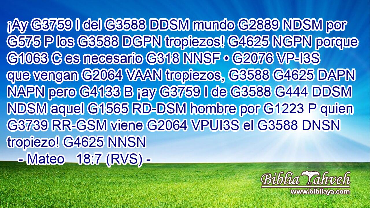 ¡Ay G3759 I del G3588 DDSM mundo G2889 NDSM por G575 P los G3588 DGPN tropiezos! G4625 NGPN porque G1063 C es necesario G318 NNSF • G2076 VP-I3S que vengan G2064 VAAN tropiezos, G3588 G4625 DAPN NAPN pero G4133 B ¡ay G3759 I de G3588 G444 DDSM NDSM aquel G1565 RD-DSM hombre por G1223 P quien G3739 RR-GSM viene G2064 VPUI3S el G3588 DNSN tropiezo! G4625 NNSN 