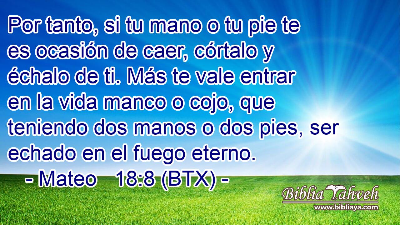 Por tanto, si tu mano o tu pie te es ocasión de caer, córtalo y échalo de ti. Más te vale entrar en la vida manco o cojo, que teniendo dos manos o dos pies, ser echado en el fuego eterno.