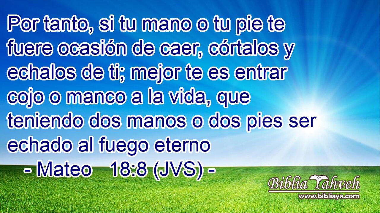Por tanto, si tu mano o tu pie te fuere ocasión de caer, córtalos y echalos de ti; mejor te es entrar cojo o manco a la vida, que teniendo dos manos o dos pies ser echado al fuego eterno