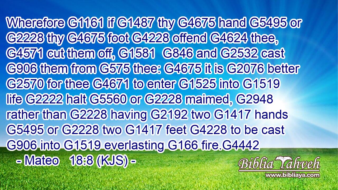 Wherefore G1161 if G1487 thy G4675 hand G5495 or G2228 thy G4675 foot G4228 offend G4624 thee, G4571 cut them off, G1581  G846 and G2532 cast G906 them from G575 thee: G4675 it is G2076 better G2570 for thee G4671 to enter G1525 into G1519 life G2222 halt G5560 or G2228 maimed, G2948 rather than G2228 having G2192 two G1417 hands G5495 or G2228 two G1417 feet G4228 to be cast G906 into G1519 everlasting G166 fire.G4442