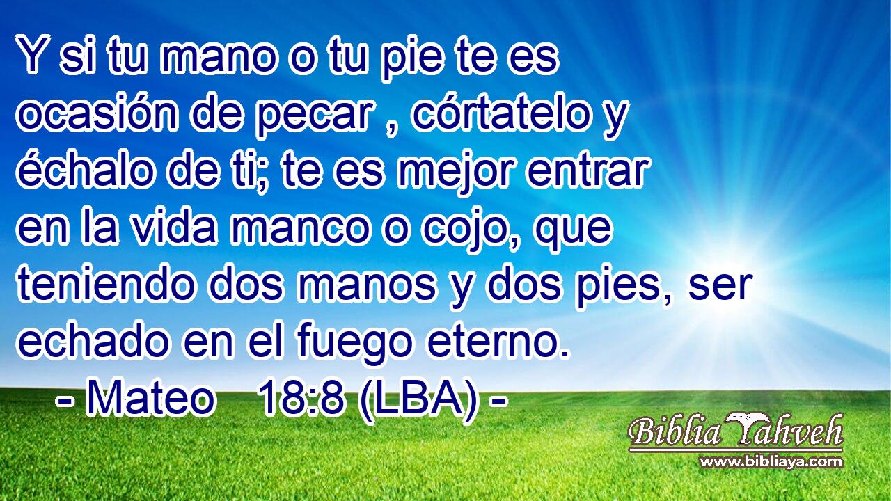 Y si tu mano o tu pie te es ocasión de pecar , córtatelo y échalo de ti; te es mejor entrar en la vida manco o cojo, que teniendo dos manos y dos pies, ser echado en el fuego eterno.