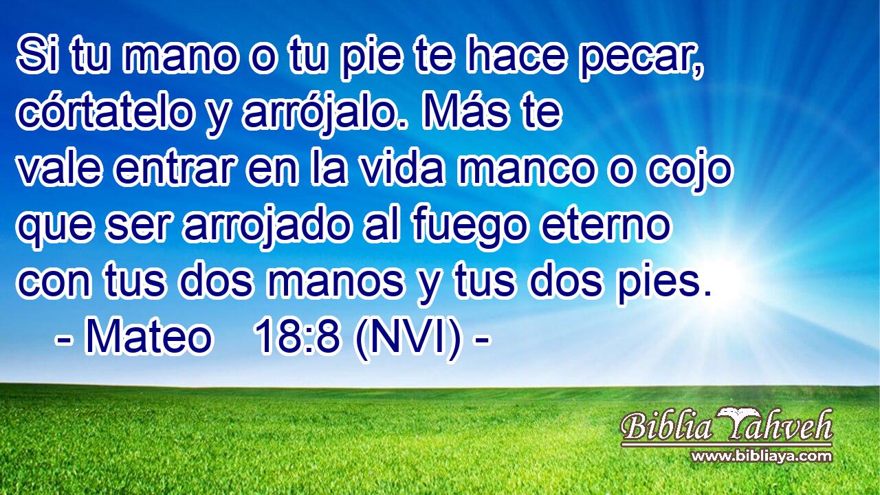  Si tu mano o tu pie te hace pecar, córtatelo y arrójalo. Más te vale entrar en la vida manco o cojo que ser arrojado al fuego eterno con tus dos manos y tus dos pies. 