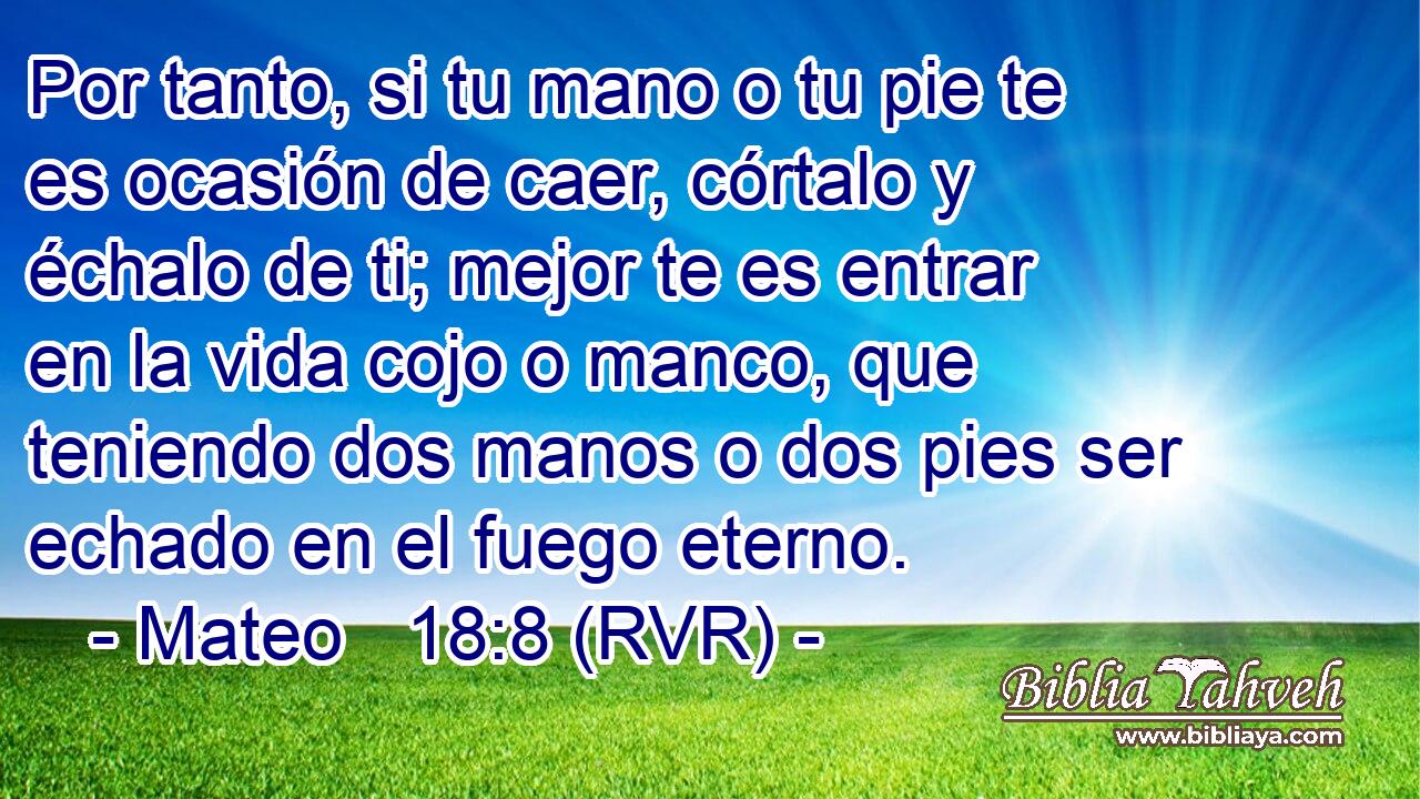 Por tanto, si tu mano o tu pie te es ocasión de caer, córtalo y échalo de ti; mejor te es entrar en la vida cojo o manco, que teniendo dos manos o dos pies ser echado en el fuego eterno.
