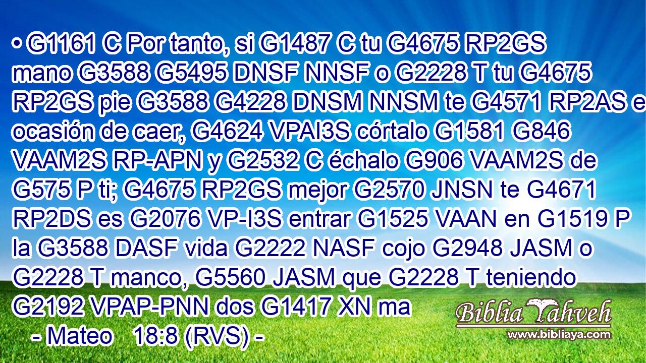 • G1161 C Por tanto, si G1487 C tu G4675 RP2GS mano G3588 G5495 DNSF NNSF o G2228 T tu G4675 RP2GS pie G3588 G4228 DNSM NNSM te G4571 RP2AS es ocasión de caer, G4624 VPAI3S córtalo G1581 G846 VAAM2S RP-APN y G2532 C échalo G906 VAAM2S de G575 P ti; G4675 RP2GS mejor G2570 JNSN te G4671 RP2DS es G2076 VP-I3S entrar G1525 VAAN en G1519 P la G3588 DASF vida G2222 NASF cojo G2948 JASM o G2228 T manco, G5560 JASM que G2228 T teniendo G2192 VPAP-PNN dos G1417 XN ma