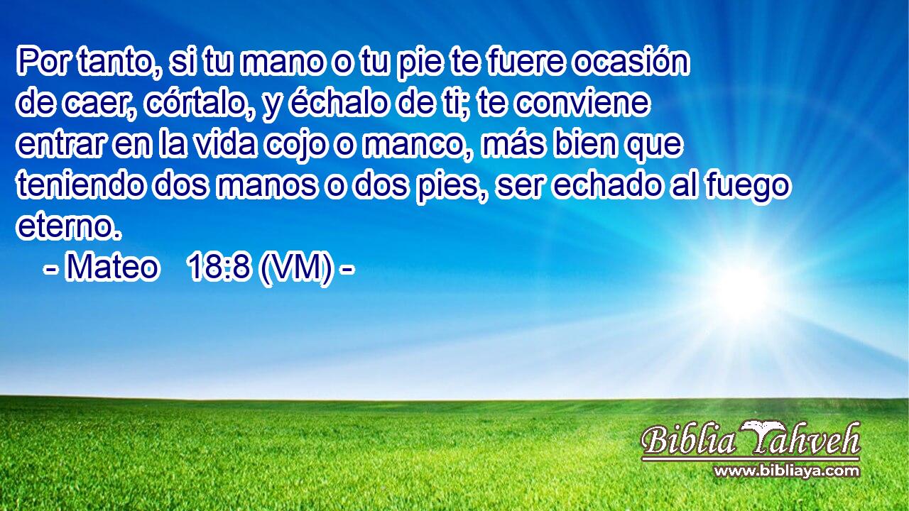  Por tanto, si tu mano o tu pie te fuere ocasión de caer, córtalo, y échalo de ti; te conviene entrar en la vida cojo o manco, más bien que teniendo dos manos o dos pies, ser echado al fuego eterno. 
