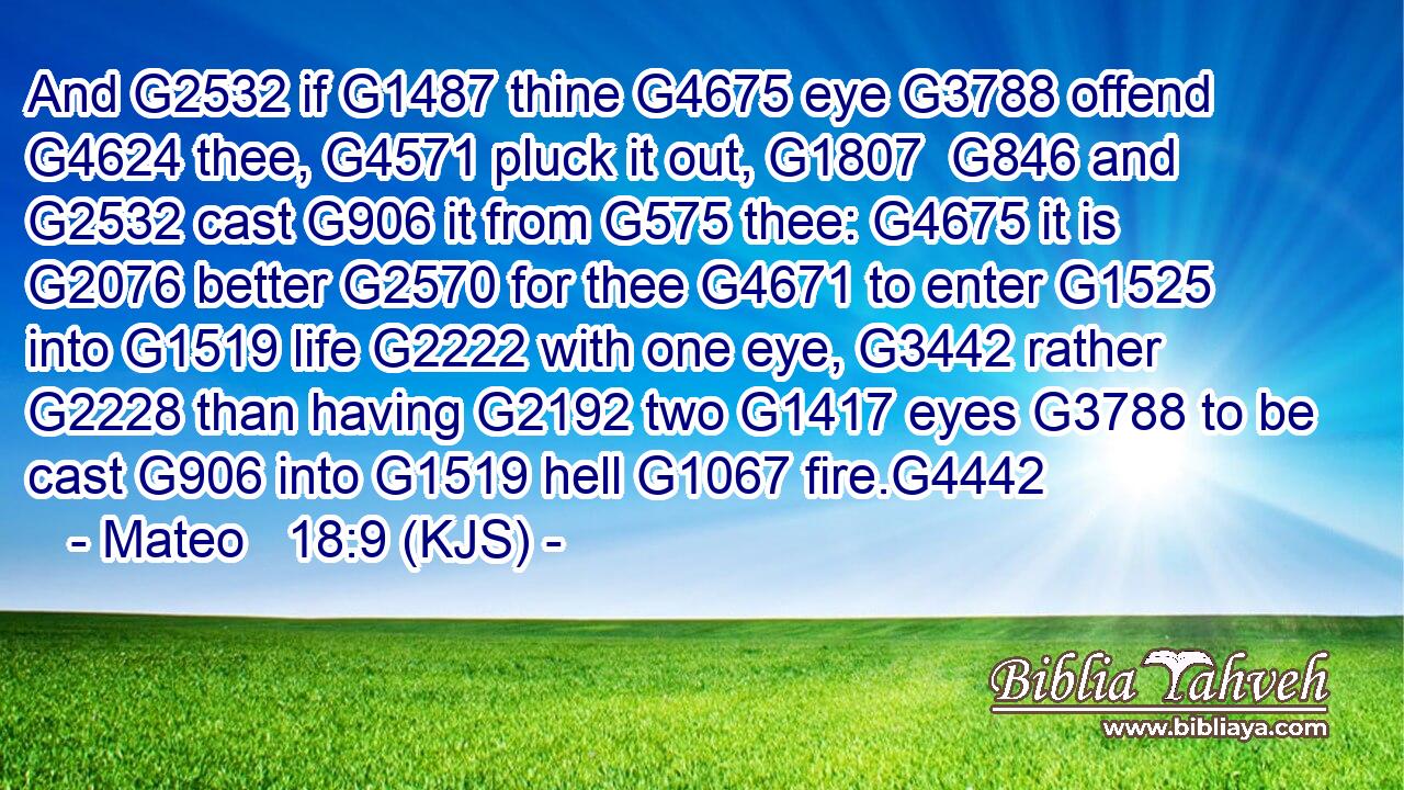 And G2532 if G1487 thine G4675 eye G3788 offend G4624 thee, G4571 pluck it out, G1807  G846 and G2532 cast G906 it from G575 thee: G4675 it is G2076 better G2570 for thee G4671 to enter G1525 into G1519 life G2222 with one eye, G3442 rather G2228 than having G2192 two G1417 eyes G3788 to be cast G906 into G1519 hell G1067 fire.G4442