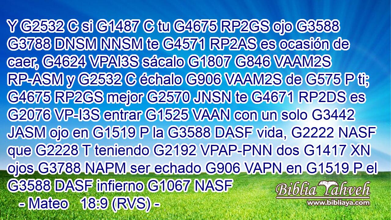Y G2532 C si G1487 C tu G4675 RP2GS ojo G3588 G3788 DNSM NNSM te G4571 RP2AS es ocasión de caer, G4624 VPAI3S sácalo G1807 G846 VAAM2S RP-ASM y G2532 C échalo G906 VAAM2S de G575 P ti; G4675 RP2GS mejor G2570 JNSN te G4671 RP2DS es G2076 VP-I3S entrar G1525 VAAN con un solo G3442 JASM ojo en G1519 P la G3588 DASF vida, G2222 NASF que G2228 T teniendo G2192 VPAP-PNN dos G1417 XN ojos G3788 NAPM ser echado G906 VAPN en G1519 P el G3588 DASF infierno G1067 NASF 