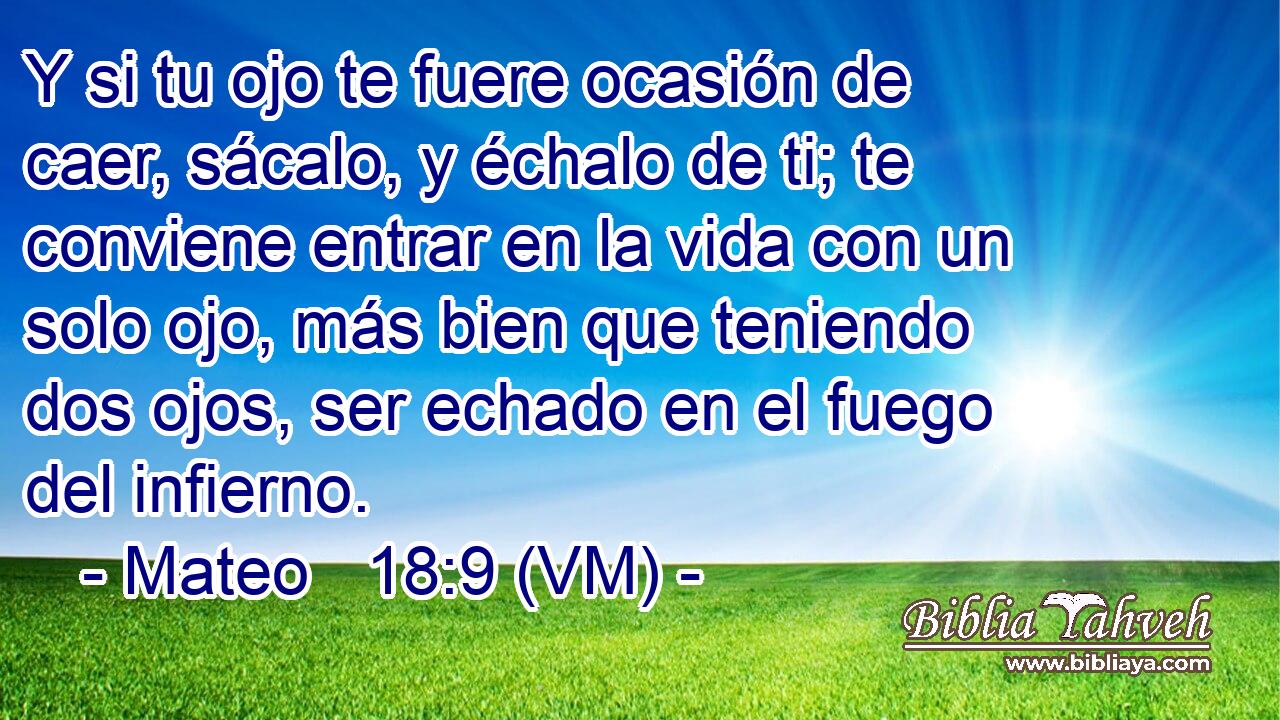  Y si tu ojo te fuere ocasión de caer, sácalo, y échalo de ti; te conviene entrar en la vida con un solo ojo, más bien que teniendo dos ojos, ser echado en el fuego del infierno. 