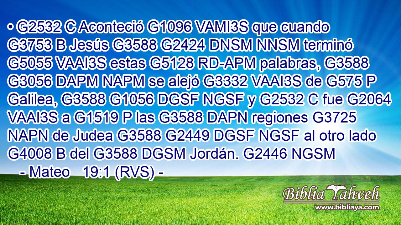 • G2532 C Aconteció G1096 VAMI3S que cuando G3753 B Jesús G3588 G2424 DNSM NNSM terminó G5055 VAAI3S estas G5128 RD-APM palabras, G3588 G3056 DAPM NAPM se alejó G3332 VAAI3S de G575 P Galilea, G3588 G1056 DGSF NGSF y G2532 C fue G2064 VAAI3S a G1519 P las G3588 DAPN regiones G3725 NAPN de Judea G3588 G2449 DGSF NGSF al otro lado G4008 B del G3588 DGSM Jordán. G2446 NGSM 