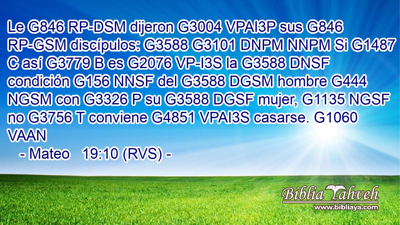 Le G846 RP-DSM dijeron G3004 VPAI3P sus G846 RP-GSM discípulos: G3588 G3101 DNPM NNPM Si G1487 C así G3779 B es G2076 VP-I3S la G3588 DNSF condición G156 NNSF del G3588 DGSM hombre G444 NGSM con G3326 P su G3588 DGSF mujer, G1135 NGSF no G3756 T conviene G4851 VPAI3S casarse. G1060 VAAN 