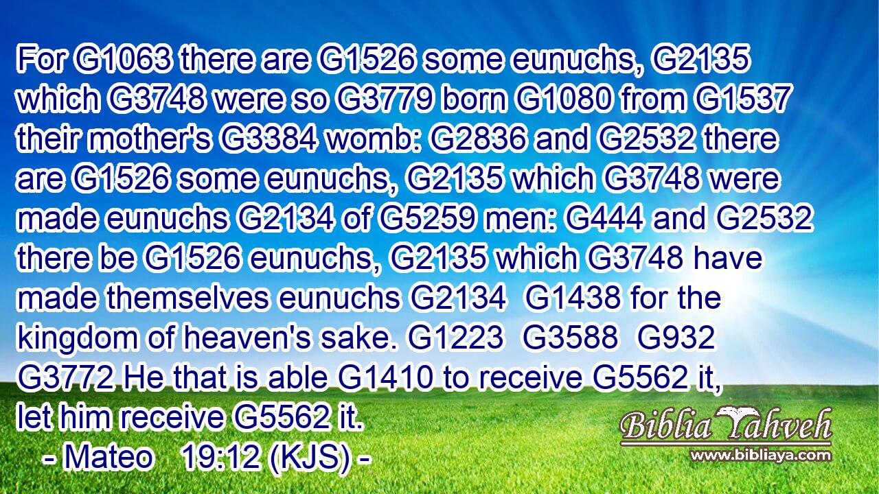 For G1063 there are G1526 some eunuchs, G2135 which G3748 were so G3779 born G1080 from G1537 their mother's G3384 womb: G2836 and G2532 there are G1526 some eunuchs, G2135 which G3748 were made eunuchs G2134 of G5259 men: G444 and G2532 there be G1526 eunuchs, G2135 which G3748 have made themselves eunuchs G2134  G1438 for the kingdom of heaven's sake. G1223  G3588  G932  G3772 He that is able G1410 to receive G5562 it, let him receive G5562 it.