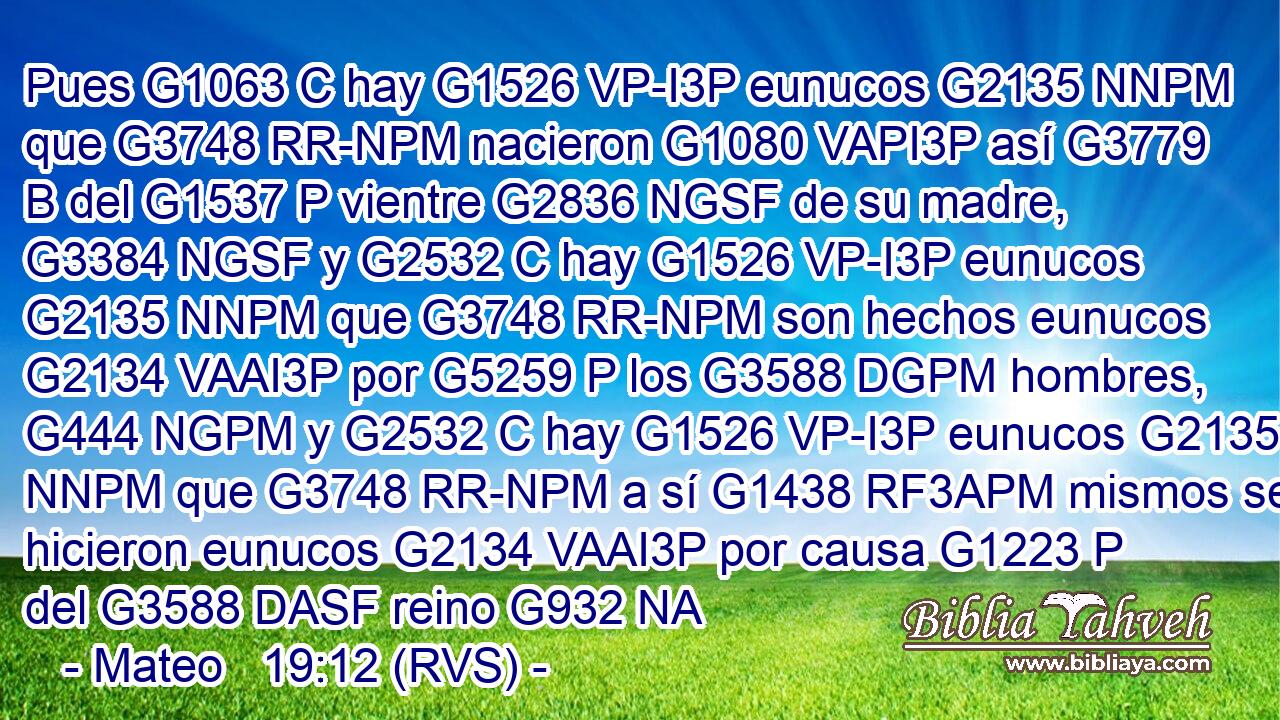 Pues G1063 C hay G1526 VP-I3P eunucos G2135 NNPM que G3748 RR-NPM nacieron G1080 VAPI3P así G3779 B del G1537 P vientre G2836 NGSF de su madre, G3384 NGSF y G2532 C hay G1526 VP-I3P eunucos G2135 NNPM que G3748 RR-NPM son hechos eunucos G2134 VAAI3P por G5259 P los G3588 DGPM hombres, G444 NGPM y G2532 C hay G1526 VP-I3P eunucos G2135 NNPM que G3748 RR-NPM a sí G1438 RF3APM mismos se hicieron eunucos G2134 VAAI3P por causa G1223 P del G3588 DASF reino G932 NA