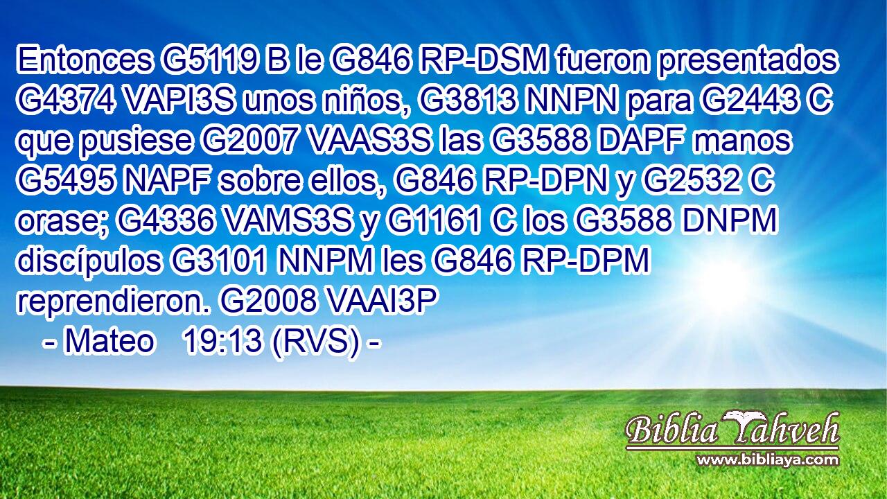 Entonces G5119 B le G846 RP-DSM fueron presentados G4374 VAPI3S unos niños, G3813 NNPN para G2443 C que pusiese G2007 VAAS3S las G3588 DAPF manos G5495 NAPF sobre ellos, G846 RP-DPN y G2532 C orase; G4336 VAMS3S y G1161 C los G3588 DNPM discípulos G3101 NNPM les G846 RP-DPM reprendieron. G2008 VAAI3P 