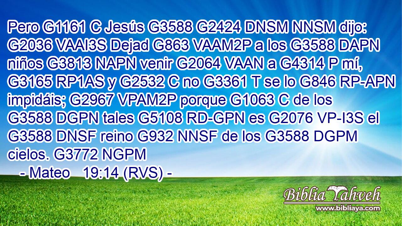 Pero G1161 C Jesús G3588 G2424 DNSM NNSM dijo: G2036 VAAI3S Dejad G863 VAAM2P a los G3588 DAPN niños G3813 NAPN venir G2064 VAAN a G4314 P mí, G3165 RP1AS y G2532 C no G3361 T se lo G846 RP-APN impidáis; G2967 VPAM2P porque G1063 C de los G3588 DGPN tales G5108 RD-GPN es G2076 VP-I3S el G3588 DNSF reino G932 NNSF de los G3588 DGPM cielos. G3772 NGPM 