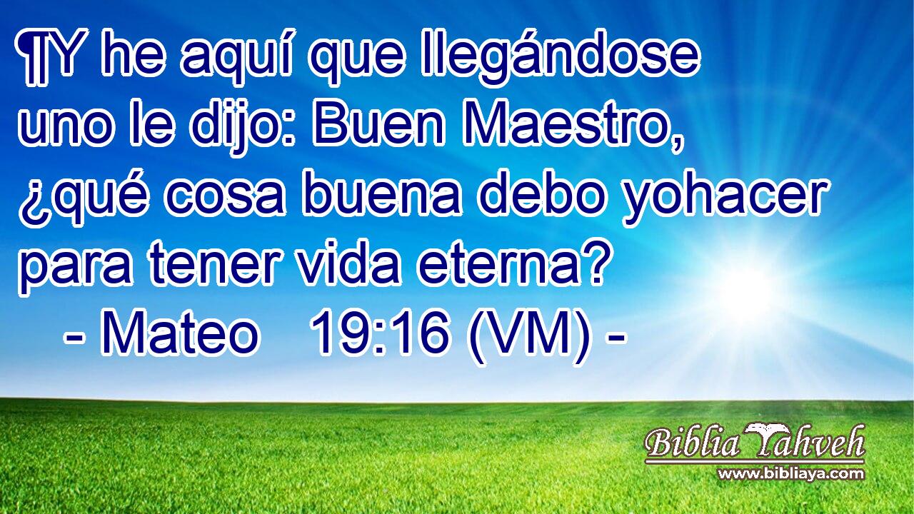  ¶Y he aquí que llegándose uno le dijo: Buen Maestro,  ¿qué cosa buena debo yohacer para tener vida eterna? 