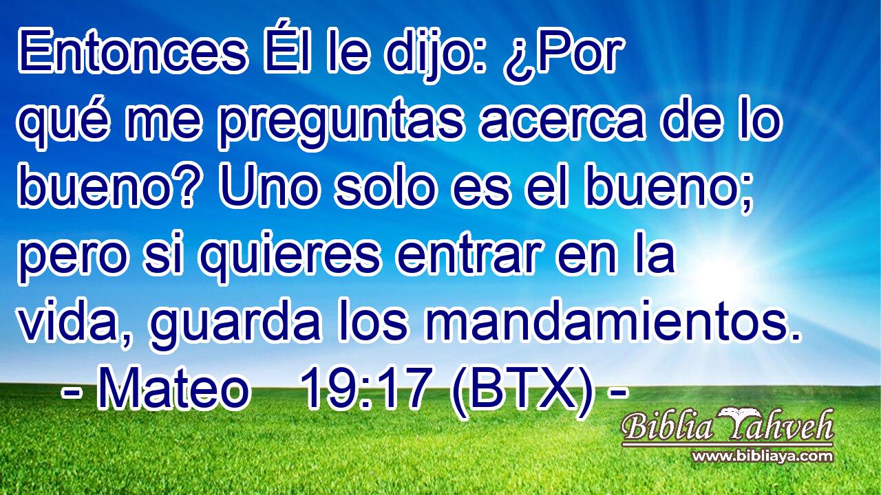 Entonces Él le dijo: ¿Por qué me preguntas acerca de lo bueno? Uno solo es el bueno; pero si quieres entrar en la vida, guarda los mandamientos.